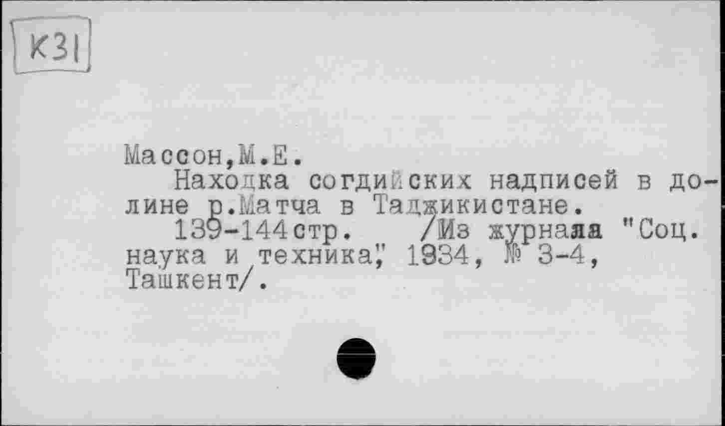 ﻿а
Массон,М.Е.
Находка согдийских надписей лине р.Матча в Таджикистане.
139-144стр. /Из журнала наука и техника^' 1934, № 3-4, Ташкент/.
в до— Соц.